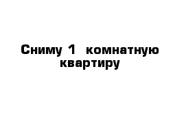 Сниму 1  комнатную квартиру